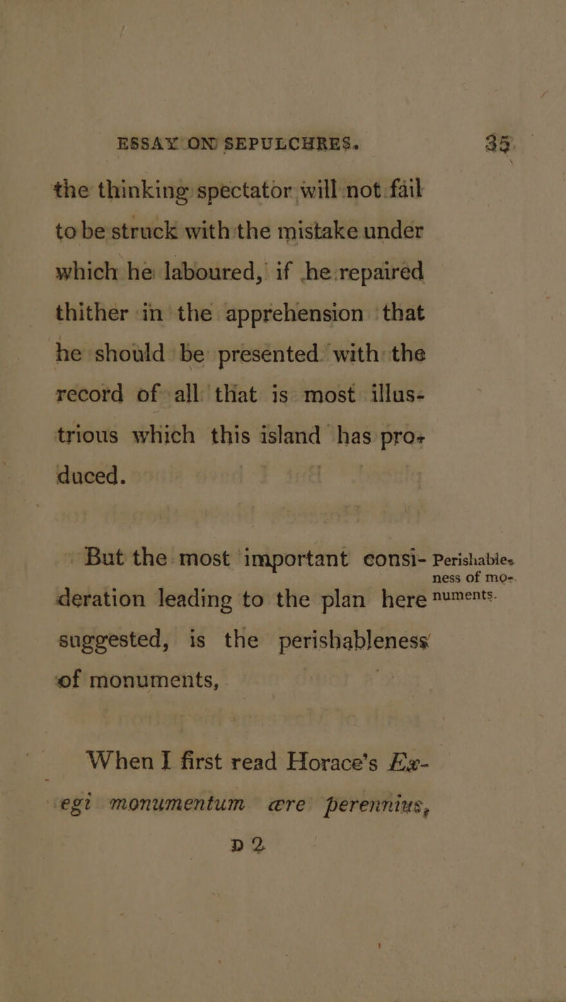 the thinking spectator will not fail tobe struck withthe mistake under which he laboured, if he repaired thither in the apprehension ‘that he should be presented. with the record of all that is most illus- trious which this island has pro- . But the most important consi- Perishabies ness of mo-. deration leading to the plan here ™™e*: suggested, is the perishableness of monuments, When I first read Horace’s Ex- ‘egt monumentum wre perennius, D2