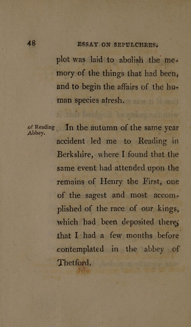 plot was laid to abolish the me+ mory of the things that had been, and to begin the affairs of the hu- man species afresh. fake In the autumn of the same year accident led me to Reading in Berkshire, where I found that the same event had attended upon the remains of Henry the First, one of the sagest and most accom - plished of the race of our kings, which had been deposited theres that I: had a few months belone contemplated in the abbey of Thetford. tgigake Pty