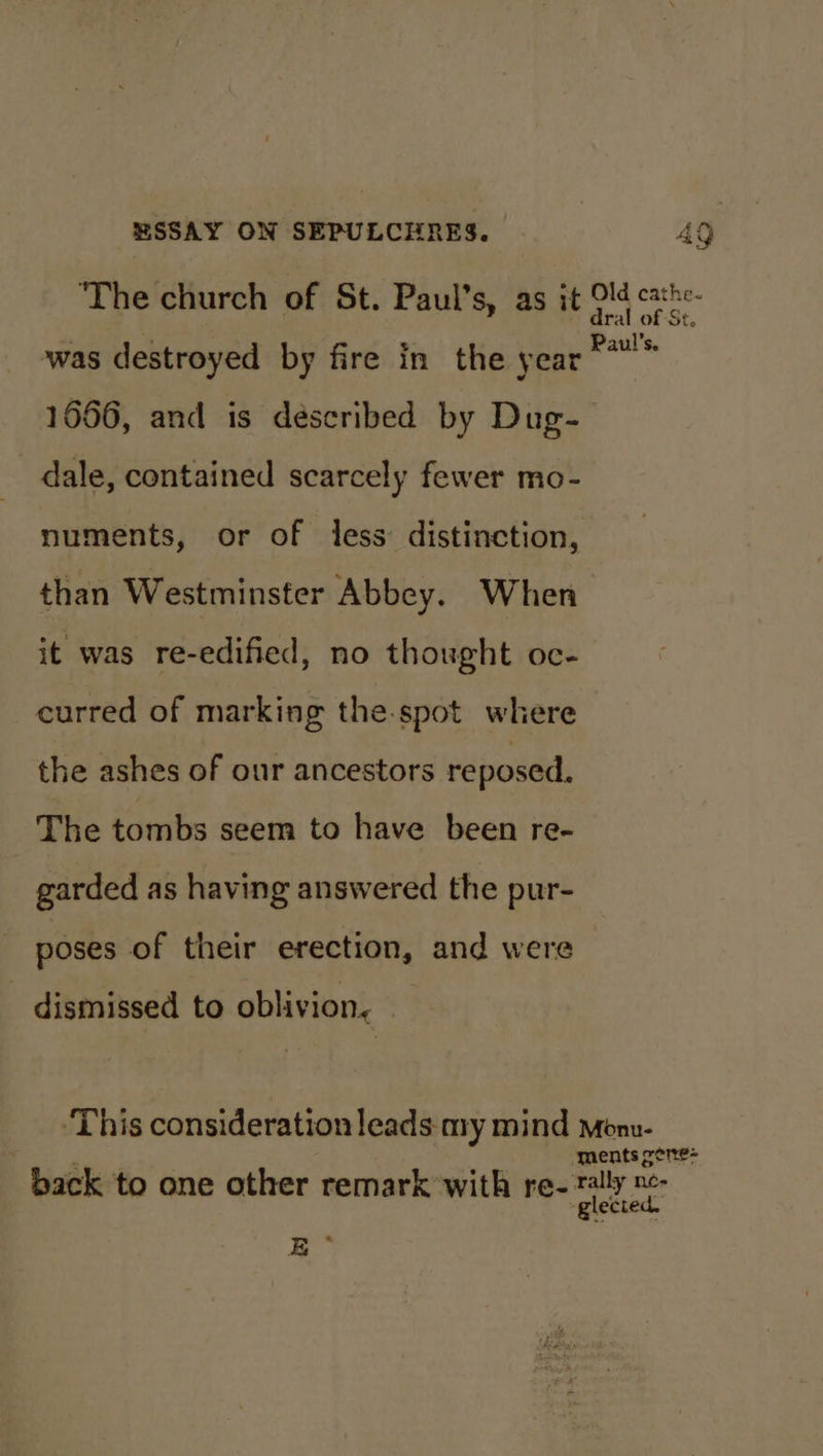 was destroyed by fire in the year dale, contained scarcely fewer mo- numents, or of less distinction, than Westminster Abbey. When it was re-edified, no thought oc- curred of marking the.spot where the ashes of our ancestors reposed. The tombs seem to have been re- garded as having answered the pur- poses of their erection, and were dismissed to oblivion. Pe