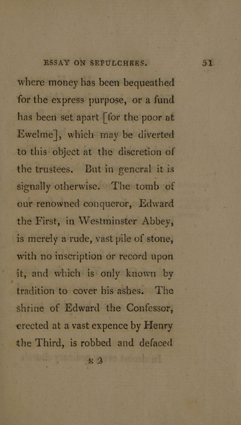 where money has been bequeathed for the express purpose, or a fund has been set apart [for the poor at Ewelme], which may be diverted to this: object at the discretion of the trustees. But in general it is signally otherwise. The tomb of our renowned conqueror, Edward the First, in Westminster Abbey, is merely a rude, vast pile of stone, with no inscription or record upon - it, and which is: only known by “tradition to cover his ashes. The shrine of Edward the Confessor, erected at a vast expence by Henry the Third, is robbed and defaced #D