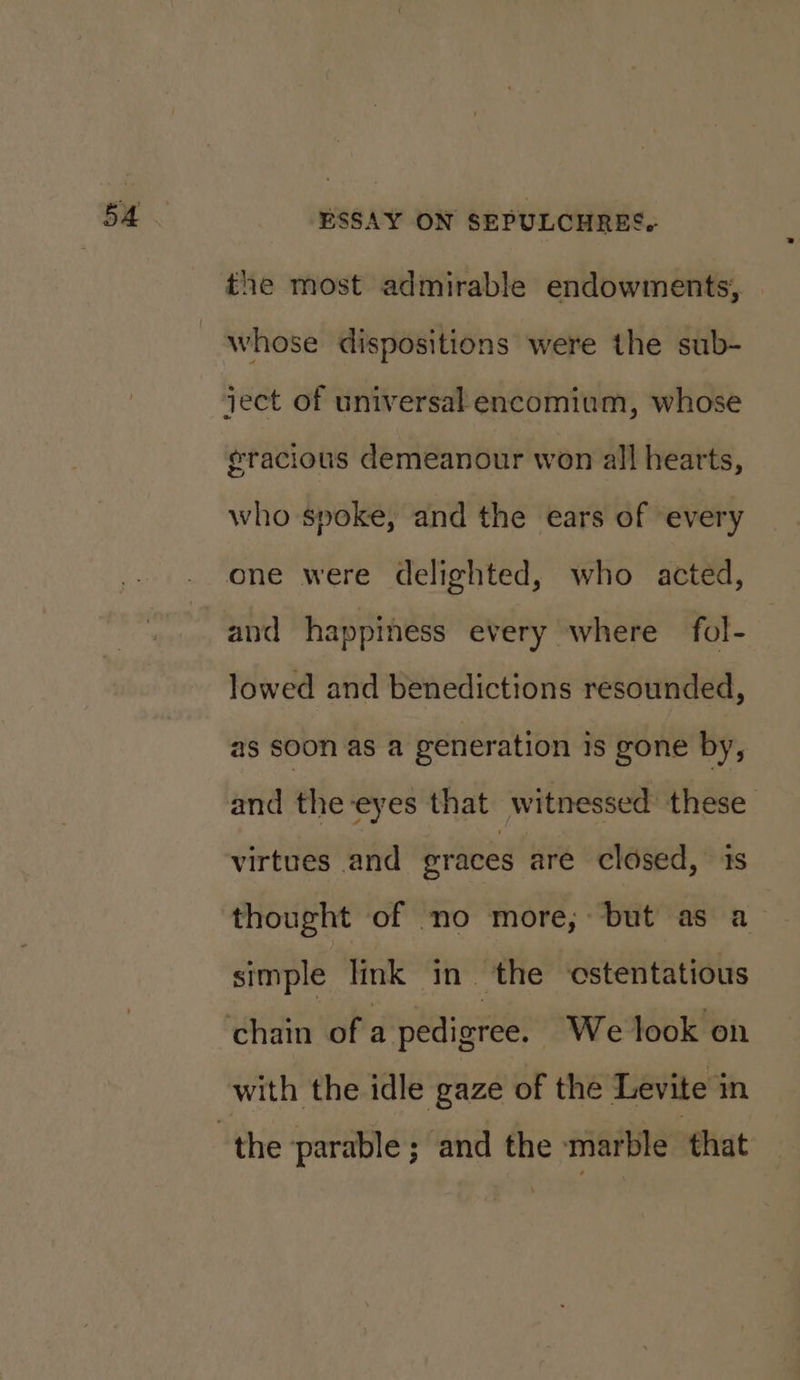 the most admirable endowments, whose dispositions were the sub- ject of universal encomium, whose eracious demeanour won all hearts, who spoke, and the ears of every one were delighted, who acted, and happiness every where fol- lowed and benedictions resounded, as soon as a generation is gone by, and the-eyes that witnessed these virtues and eraces are closed, is thought of no more, but as a simple link in ‘the ‘cstentatious with the idle gaze of the Levite in