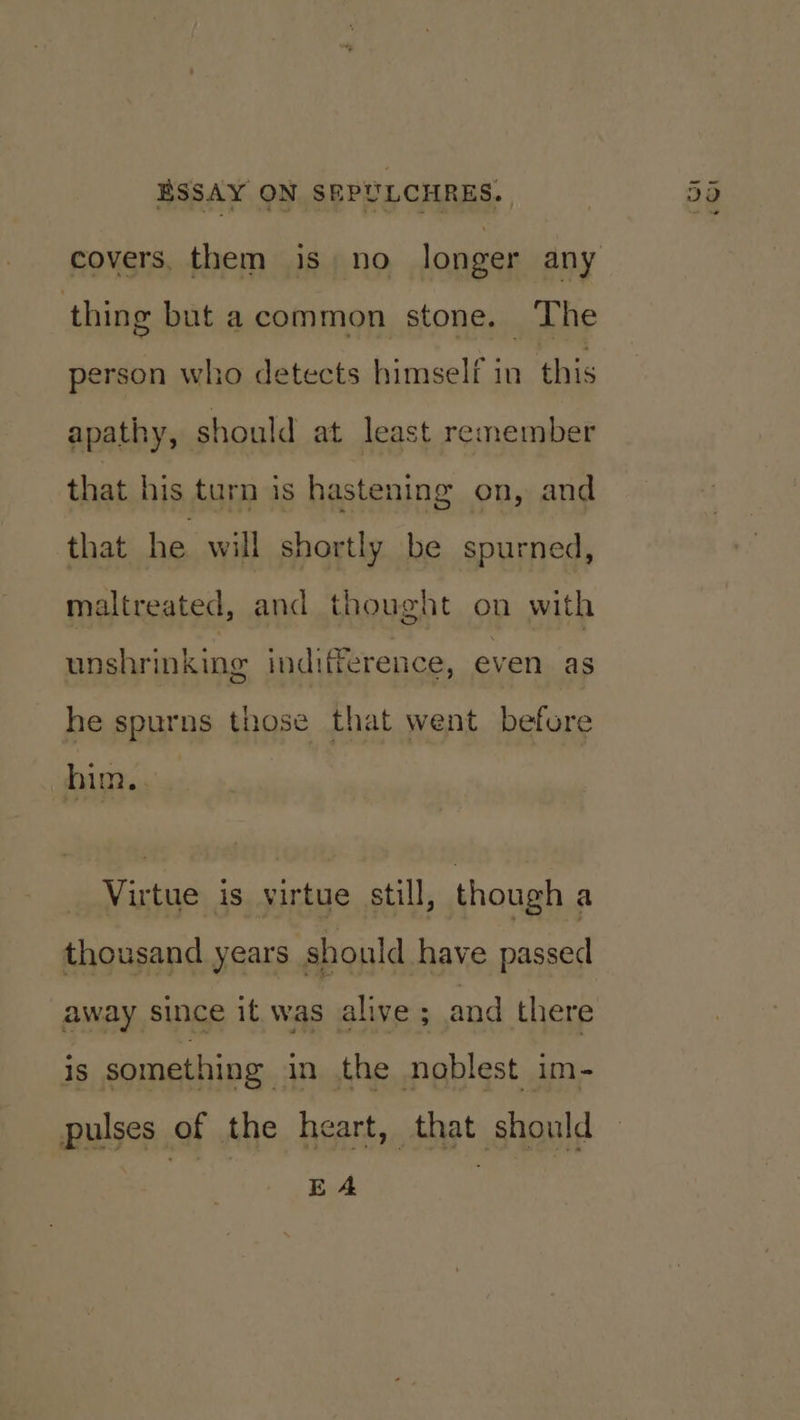 thing but acommon stone. The person who detects himself in this apathy, should at least remember that his turn is hastening on, and that he will shortly be spurned, maltreated, and thought on with unshrinking indifference, even as he spurns those that went before hin., Virtue is virtue still, though a thousand years should have passed is something in the noblest im- pulses of the heart, that should | EA .