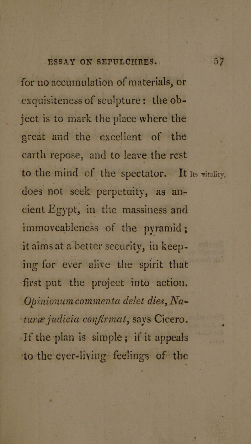 for no accumulation of materials, or exquisiteness of sculpture: the ob- ject is to mark the place where the great and the excellent of «the earth repose, and to leave the rest to the mind of the spectator. It ts vitality, does not seek perpetuity, as an- cient Egypt, in the massiness and inmnoveableness of the pyramid ; it aims at a better security, in keep- ing for ever alive the spirit that first put the project into action. Opinionum commenta delet dies, Na- ture judicia confirmat, says Cicero. If the plan is simple; if it appeals ‘to the ever-liying: feelings of the