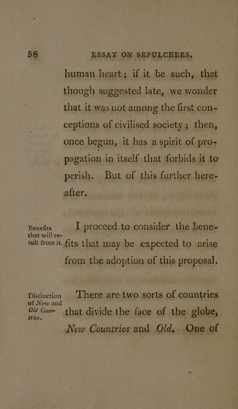 human heart; if it be such, that though suggested late, we wonder _ that it was not among the first con- ceptions of civilised society ; then, once begun, it has a spirit of pro- pagation in itself that forbids it to perish. But of this farther here- after. Banciits I proceed to consider the bene- that will re- sult fromit. ts that may be expected to arise from the adoption of this proposal. Distinction There are two sorts of countries of New and Old Go that divide the face of the globe, tries. New Countries and Old, One of