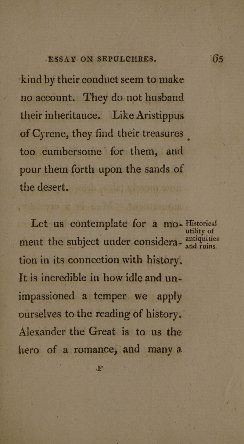 ‘kind by their conduct seem to make no account. They do not husband their inheritance. Like Aristippus of Cyrene, they find their treasures _ too cumbersome for them, and pour them forth upon the sands of the desert. Let us contemplate for a mo- Historical utility of - : antiquities ment the subject under considera- 7) 70.0° tion in its connection with history. It is incredible in how idle and un- impassioned a temper we apply ourselves to the reading of history, Alexander the Great is to us the hero of a romance, and many a EF