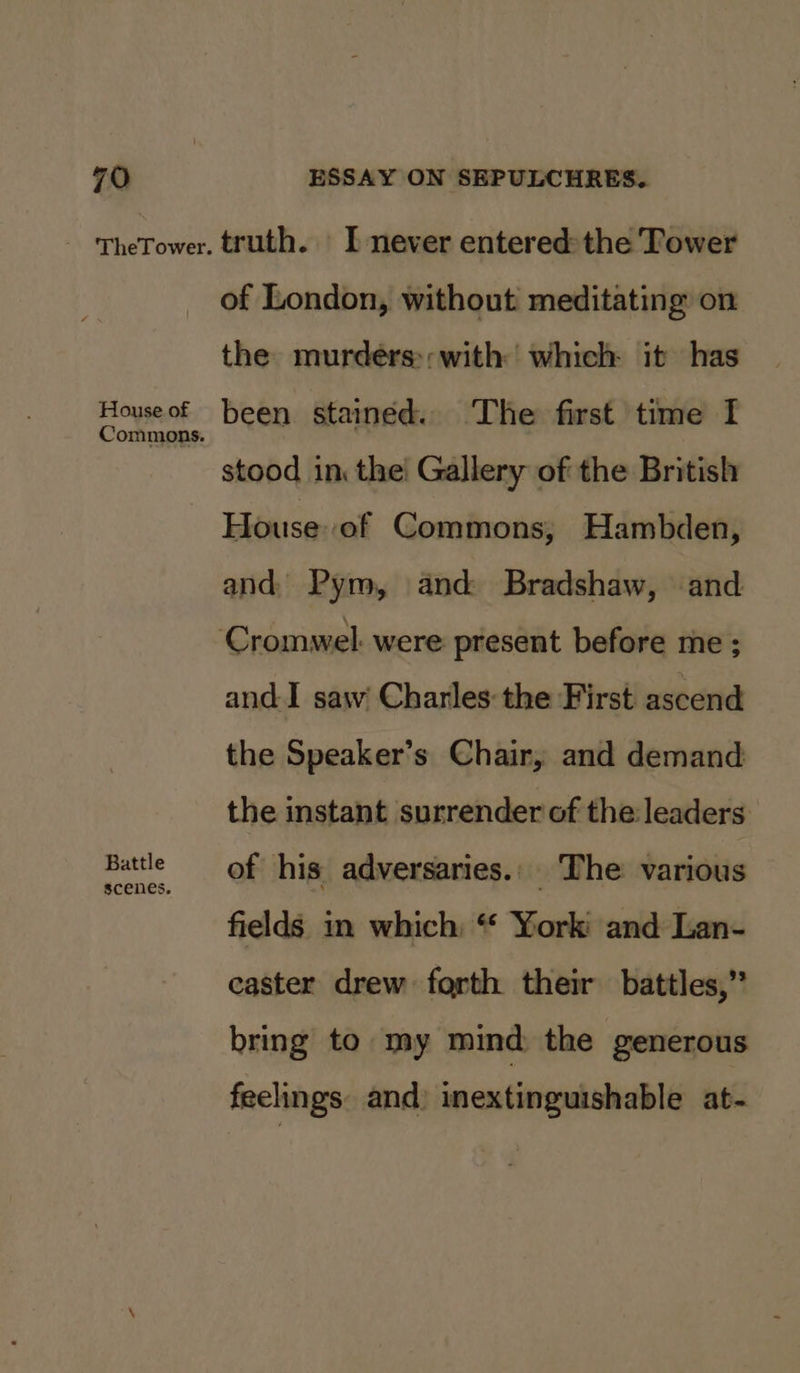 House of Commons. Battle scenes. of London, without meditating on the murdeérs:;with which it has been stained. The first time I stood in: the! Gallery of the British House: of Commons, Hambden, and, Pym, and Bradshaw, and and-I saw’ Charles the First ascend the Speaker’s Chair, and demand the instant surrender of the:leaders of his adversaries. The various fields in which: “ York and Lan- caster drew forth their battles,” bring to my mind, the generous feelings. and) inextinguishable at-