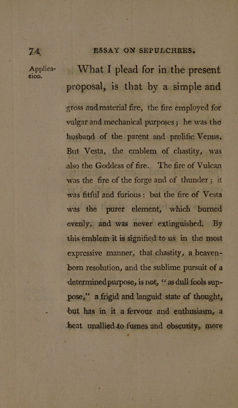 7A, Applica- tion. ESSAY ON SEPULCHRES. What T plead for in the present proposal, is that by a simple and eross and material fire, the fire employed for | vulgar and mechanical purposes ; he was the husband of the parent and. prolific Venus. But Vesta, the emblem of chastity, was also the Goddess of fire.. ‘The fire of Wavan was the fire of the forge and of thunder ; it was fitful and furious: but the fire of Vesta was the purer element, which burned evenly, and was never extinguished. By this emblem it is signified tous in the most expressive manner, that chastity, a heaven- born resolution, and the sublime pursuit of a ‘determined purpose, is not, ‘as dull fools sup- pose,” a frigid and languid: state of thought, but has in it a fervour and enthusiasm, a