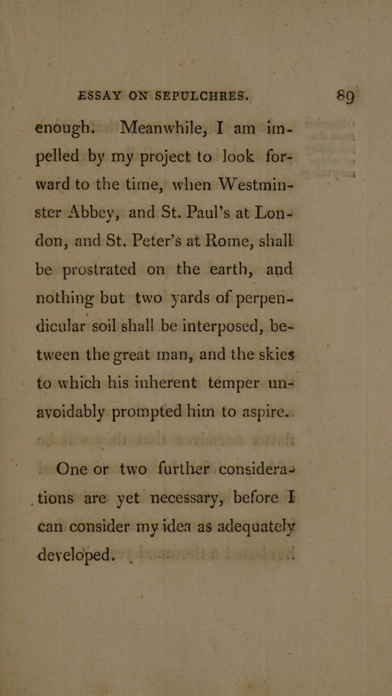 pelled by my project to look for- ward to the time, when Westmin- ster Abbey, and St. Paul’s at Lon- don, and St. Peter’s at Rome, shall be prostrated on the earth, and nothing but two yards of perpen- dicular soil shall be interposed, be- tween the great man, and the skies avoidably prompted him to aspire.: - One or two further considera tions are yet necessary, before f can consider my idea as adequately developed. :