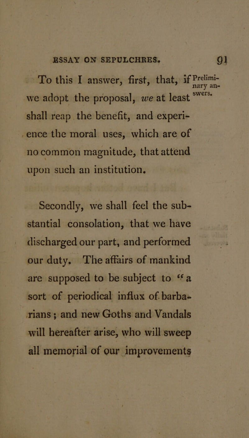 we adopt the proposal, we at least shall reap the benefit, and experi- /ence the moral uses, which are of no common magnitude, that attend upon such an institution. Secondly, we shall feel the sub- stantial consolation, that we have discharged our part, and performed our duty, The affairs of mankind are supposed to be subject to ‘a sort of periodical influx of. barba rians; and new Goths and Vandals will hereafter arise, who will sweep all memorial of our improvements ry an- swers.