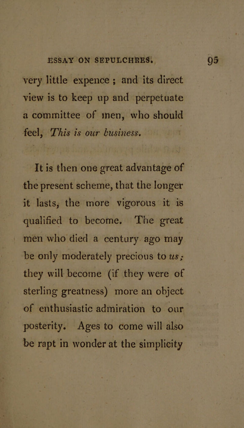 very little expence ; and its direct view is to keep up and perpetuate a committee of men, who should feel, This is our business. It is then one great advantage of the present scheme, that the longer it lasts, the more vigorous it is qualified to become. The great men who died a century. azo may be only moderately precious to ws ; they will become (if they were of sterling greatness) more an object of enthusiastic admiration to our posterity. Ages to come will also be rapt in wonder at the simplicity