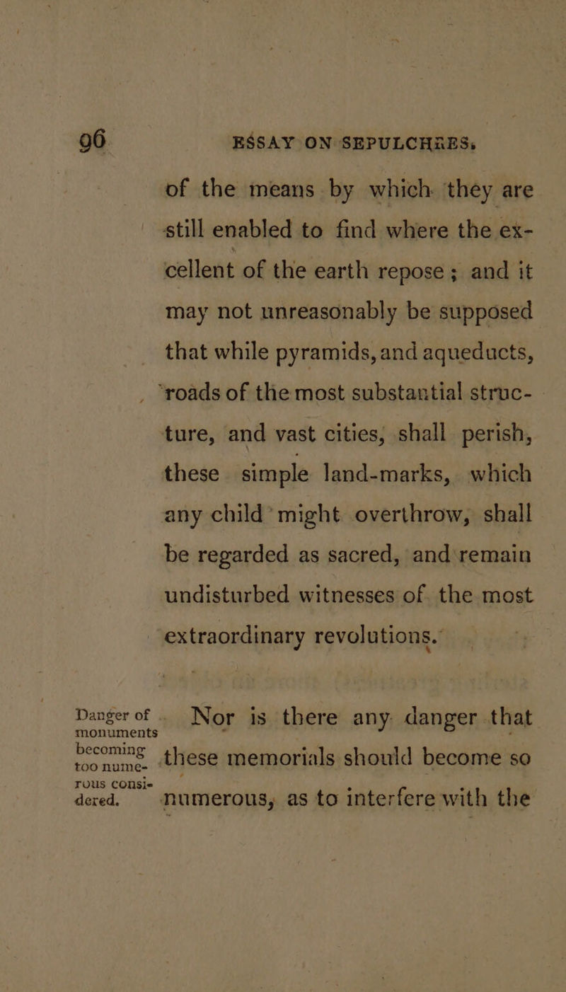 of the means by which. they are still enabled to find where the ex- cellent of the earth repose ; and it may not unreasonably be supposed that while pyramids, and aqueducts, Danger of monuments becoming too nume- rous COnsi« dered. ture, and vast cities, shall perish, these simple land-marks, which any child’ might overthrow, shall be regarded as sacred, and remain undisturbed witnesses of. the most extraordinary revolutions. these memorials should become so numerous, as to interfere with the