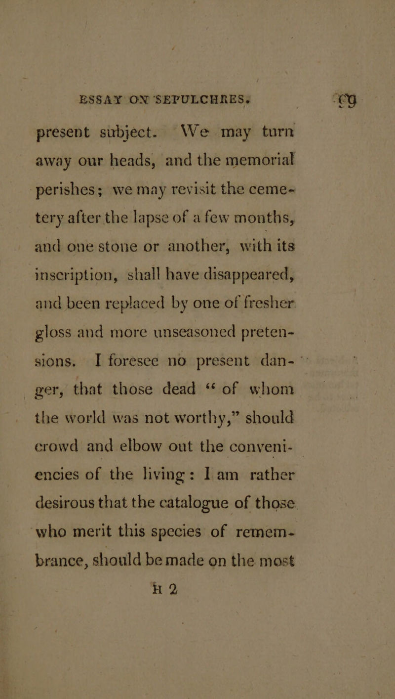 present subject. We may turn away our heads, and the memorial perishes; we may revisit the ceme- tery after the lapse of a few months, and one stone or another, with its inscription, shall have disappeared, gloss and more unseasoned preten- fer, that those dead “ of whom the world was not worthy,” should encies of the living: lam rather who merit this species of remem- brance, should be made on the most H 2