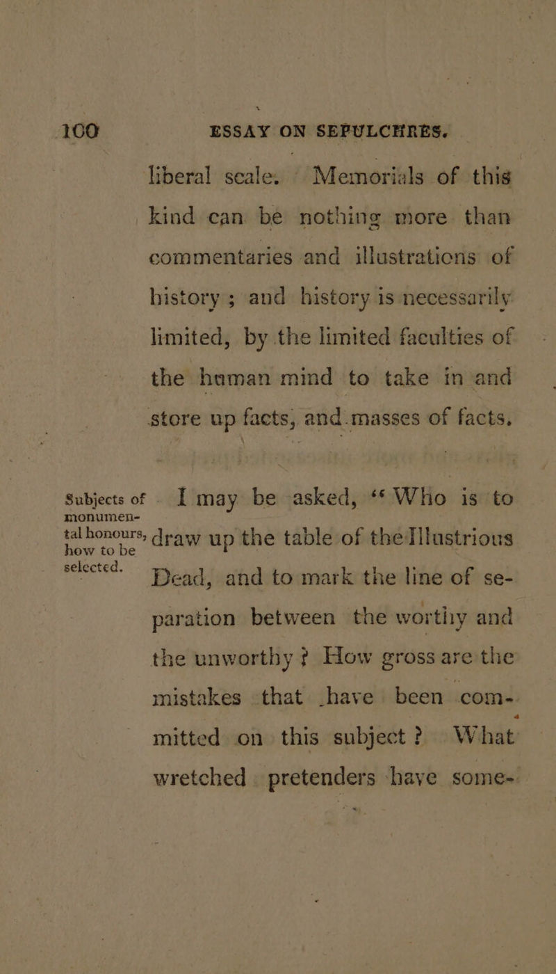liberal seale, © Memorials of this: kind can be nothing more than commentaries and illustrations of history ; and history is necessarily limited, by the limited faculties of the haman mind to take in and store up facts, and-masses of facts. Subjects of . I may be asked, ‘* Who is to monumen- tal honours, draw up the table of thedilustrious how to be lected. vee“ Dead, and to mark the line of se- paration between the wortiry and the unworthy ¢ How gross are the mistakes that have been com- mitted on this subject ? What wretched pretenders have some-