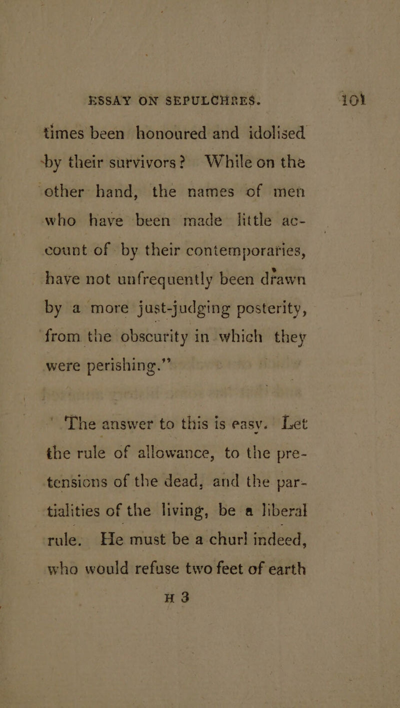 -by their survivors? While on the ‘other hand, the names of men who have been made little ac- count of by their contemporaries, have not unfrequently been drawn by a more just-judging posterity, from the obscurity in which they were perishing.”” The answer to this is easy. Let the rule of allowance, to the pre- tensions of the dead, and the par- tialities of the living, be a liberal rule, He must be a churl indeed, who would refuse two feet of earth 43
