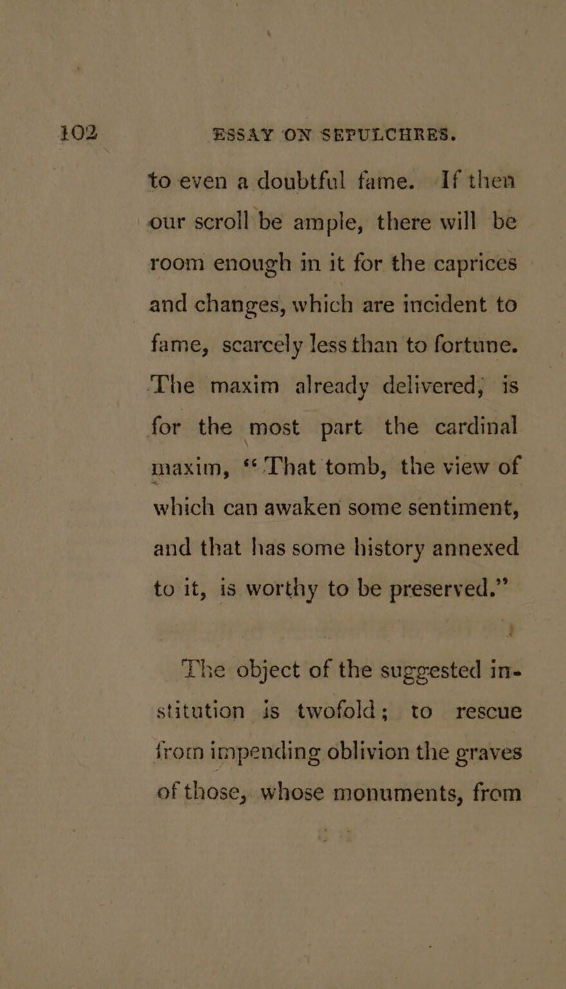 to even a doubtful fame. If then room enough in it for the caprices and changes, which are incident to fame, scarcely less than to fortune. maxim, “That tomb, the view of which can awaken some sentiment, and that has some history annexed to it, is worthy to be preserved.” a The object of the suggested in- stitution is twofold; to rescue of those, whose monuments, from