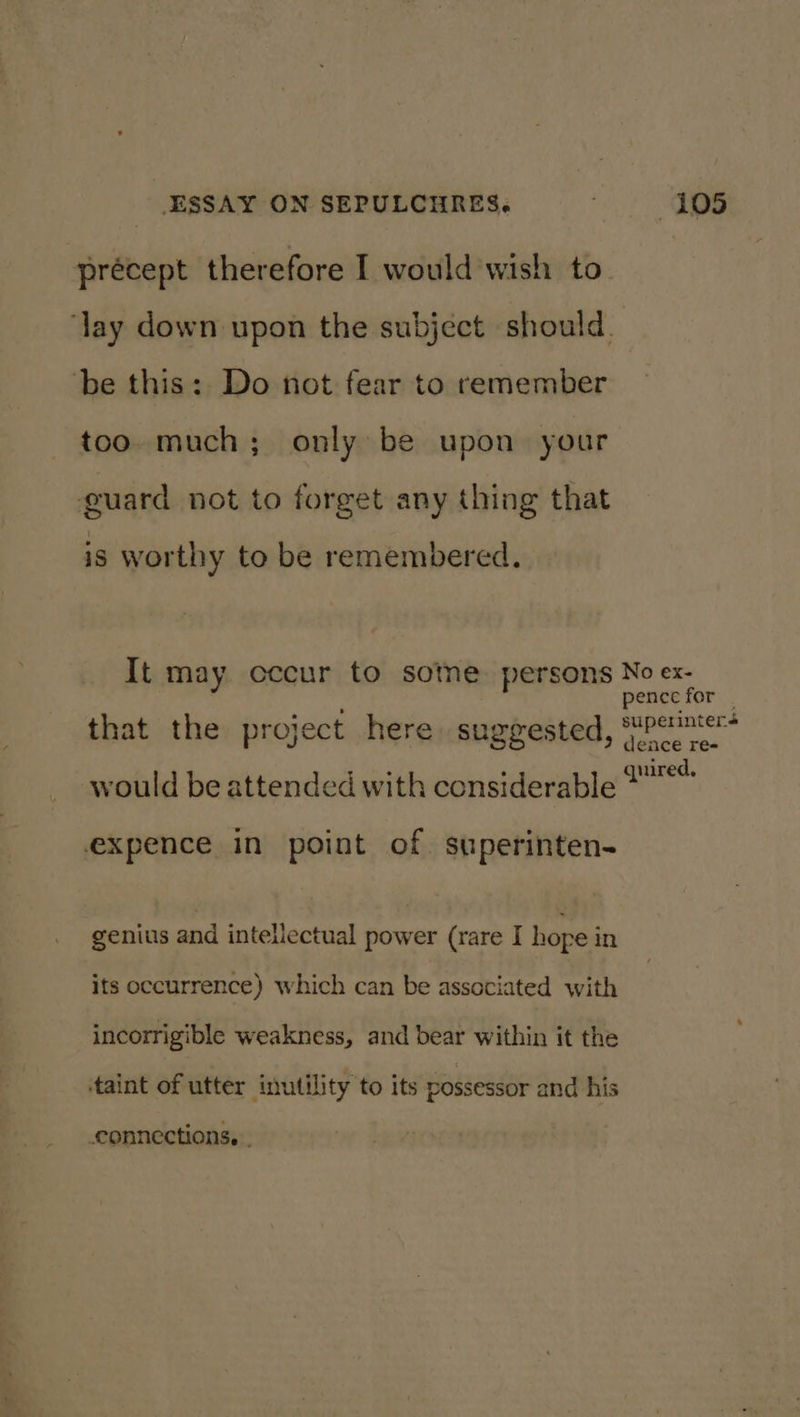 precept therefore I would wish to be this: Do not fear to remember too. much; only be upon your guard not to forget any thing that is worthy to be remembered. It may cccur to sotne persons that the project here suggested, would be attended with considerable expence in point of. superinten- genius and intellectual power (rare I hope in its occurrence) which can be associated with incorrigible weakness, and bear within it the taint of utter inutility to its possessor and his connections. . No ex- pence for | superinter+ dence re- quired,