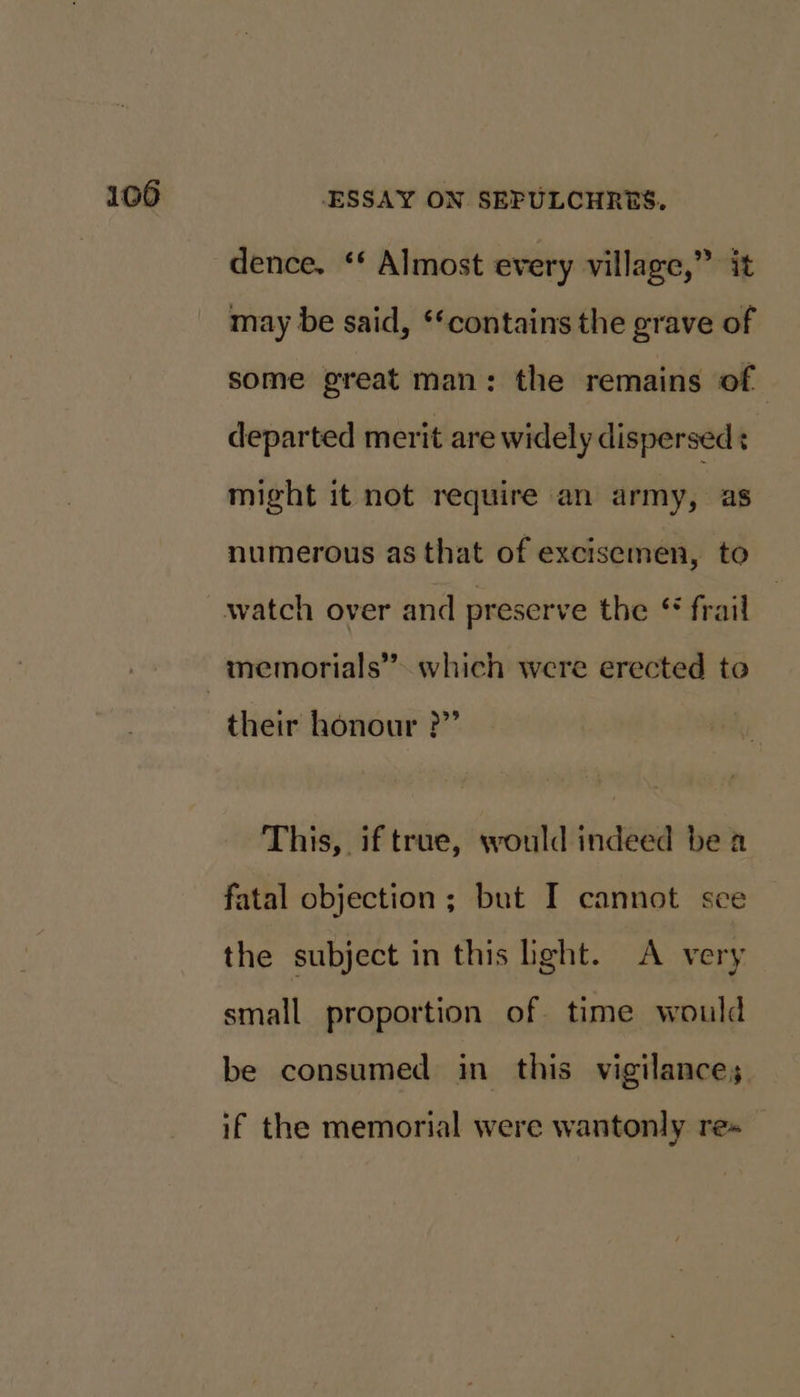 dence. ‘‘ Almost every village,” it may be said, ‘contains the grave of some great man: the remains of departed merit are widely dispersed: might it not require an army, as numerous as that of excisemen, to their honour ?”’ This, if true, would indeed be a fatal objection; but I cannot sce the subject in this hght. A very small proportion of time would be consumed in this vigilance; if the memorial were wantonly re»