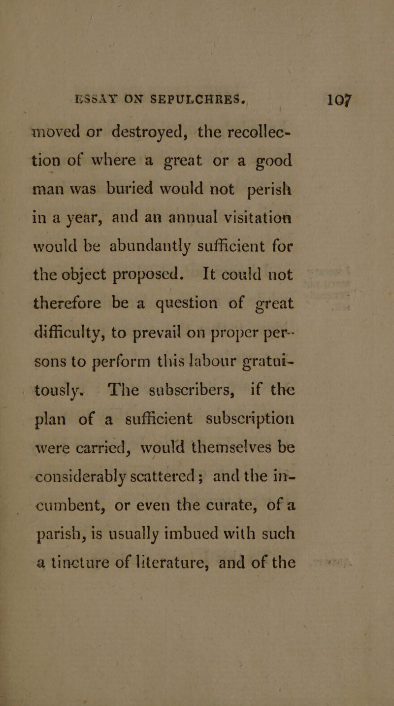 moved or destroyed, the recollec- tion of where a great or a good man was. buried would not perish in a year, and an annual visitation would be abundantly sufficient for the ebject proposed. It could not therefore be a question of great difficulty, to prevail on proper per- sons to perform this labour gratut- tously. The subscribers, if the plan of a sufficient subscription were carried, would themselves be considerably scattered; and the in- cumbent, or even the curate, ofa parish, is usually imbued with such a tincture of literature, and of the