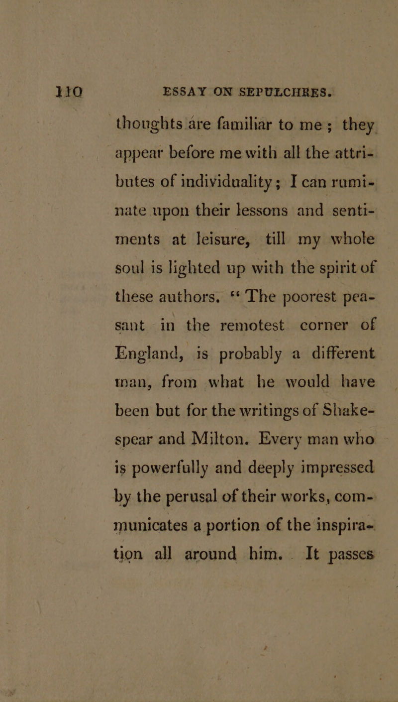 appear before me with all the attri- butes of individuality; I can rami- nate upon their lessons and senti- ments at leisure, till my whole soul is lighted up with the spirit of these authors. ‘* The poorest pea- sant in the remotest corner of England, is probably a different tnan, from what he would have been but for the writings of Shake- spear and Milton. Every man who is powerfully and deeply impressed by the perusal of their works, com- municates a portion of the inspira- tion all around him. It passes