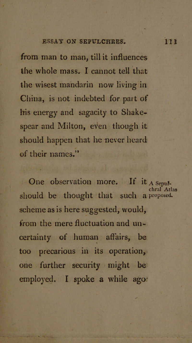 from man to man, tillit influences the whole mass. I cannot tell that the wisest mandarin now living in China, is not indebted for part of Iris energy and sagacity to Shake- spear and Milton, even though it should happen that he never heard of their names.” scheme as is here suggested, would, from the mere fluctuation and un- certainty of human affairs, be too precarious in its operation,