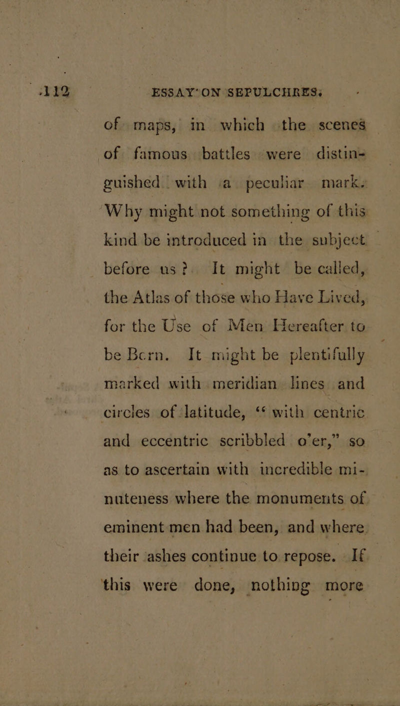 of maps, in which the scenes guished with ‘a peculiar marks Why might not something of this: kind be introduced in the subject before us? It might be called, the Atlas of those who Have Lived, for the Use of Men Hereafter to be Bern. It might be plentifully marked with meridian. lines and circies of latitude, ‘* with centric and eccentric scribbled o’er,” so as to ascertain with incredible mi- nuteness where the monuments of eminent men had been, and where. their ashes continue to repose. Ie this were done, nothing more