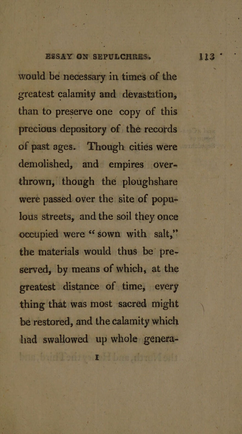 would be necessary in times of the | greatest calamity and devastation, than to preserve one copy of this precious depository of the records of past ages. ‘Though: cities were demolished, and empires over- thrown, though the ploughshare were passed over the site of popu- lous streets, and the soil they once ocectipied were “sown with salt,” the materials would thus be’ pre- served, by means of which, at the thing that was most sacred might be restored, and the calamity which had swaliowed up whole genera- | 113°