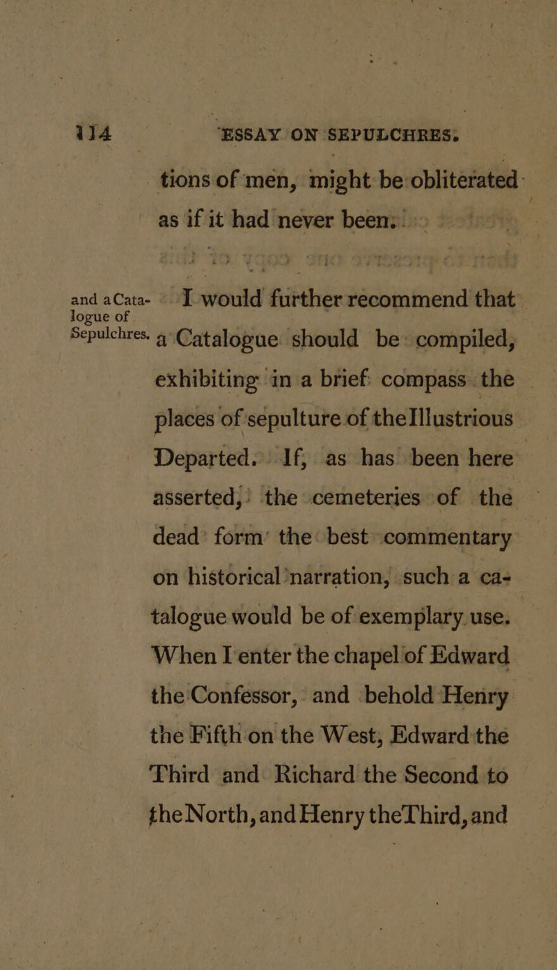 _tions of men, might be obliterated as if it had never been: pa aCata I would further recommend that Sepulchres. 4Catalopue should be: compiled, exhibiting in a brief compass the | places of sepulture of the Illustrious Departed. If, as has been here asserted,’ ‘the cemeteries of the — dead’ form’ the: best ‘commentary on historical narration, such a ca- talogue would be of exemplary use. | When I enter the chapel of Edward the Confessor, and behold Henry the Fifth on the West, Edward the Third and. Richard the Second to the North, and Henry theThird, and