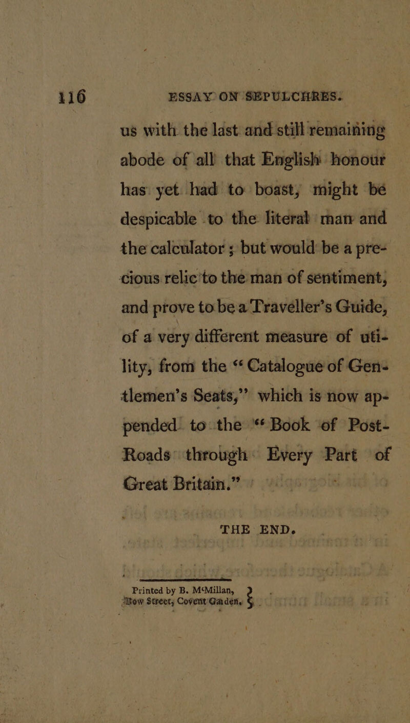 us with the last. and still remaining abode of all that English honour has’ yet. had to boast, might be despicable to the literal man and the calculator ; but would be a pre- and prove to bea Traveller’s Guide, of a very different measure of uti- lity, from the “‘ Catalogue of Gen- tlemen’s Seats,” which is now ap- pended to the * Book ‘of Post- Roads’ through © seg Part of Great Britain.” » Printed by B. M‘Millan, .