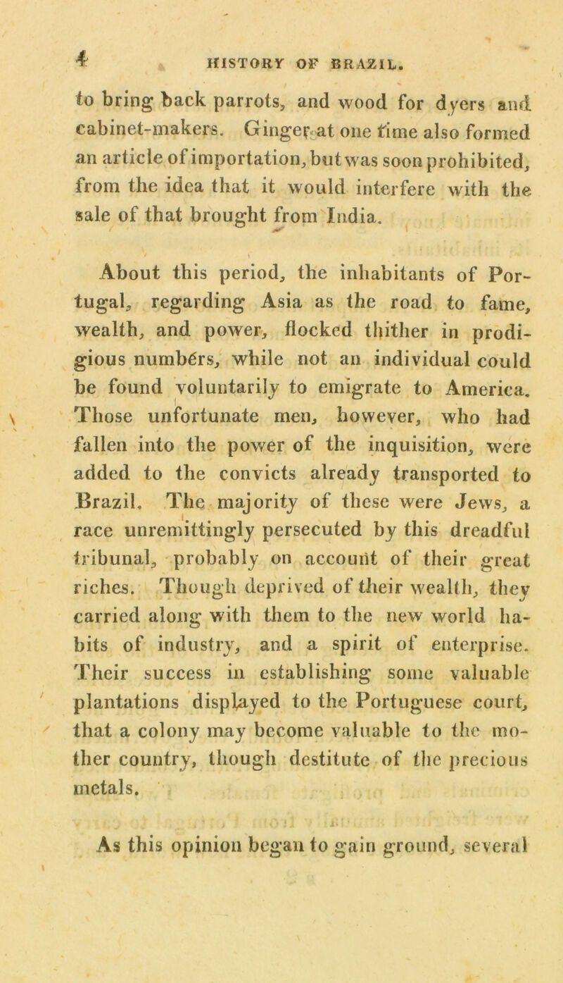 to bring back parrots, and wood for dyers and cabinet-makers. Ginge^at one time also formed an article of importation, but was soon prohibited, from the idea that it would interfere with the sale of that brought from India. About this period, the inhabitants of Por- tugal, regarding Asia as the road to fame, wealth, and power, flocked thither in prodi- gious numbers, while not an individual could be found voluntarily to emigrate to America. Those unfortunate men, however, who had fallen into the power of the inquisition, were added to the convicts already transported to Brazil. The majority of these were Jews, a race unremittingly persecuted by this dreadful tribunal, probably on account of their great riches. Though deprived of their wealth, they carried along with them to the new world ha- bits of industry, and a spirit of enterprise. Their success in establishing some valuable plantations displayed to the Portuguese court, that a colony may become valuable to the mo- ther country, though destitute of the precious metals. V J J . V j <0 11 1m ‘ As this opinion began to gain ground, several