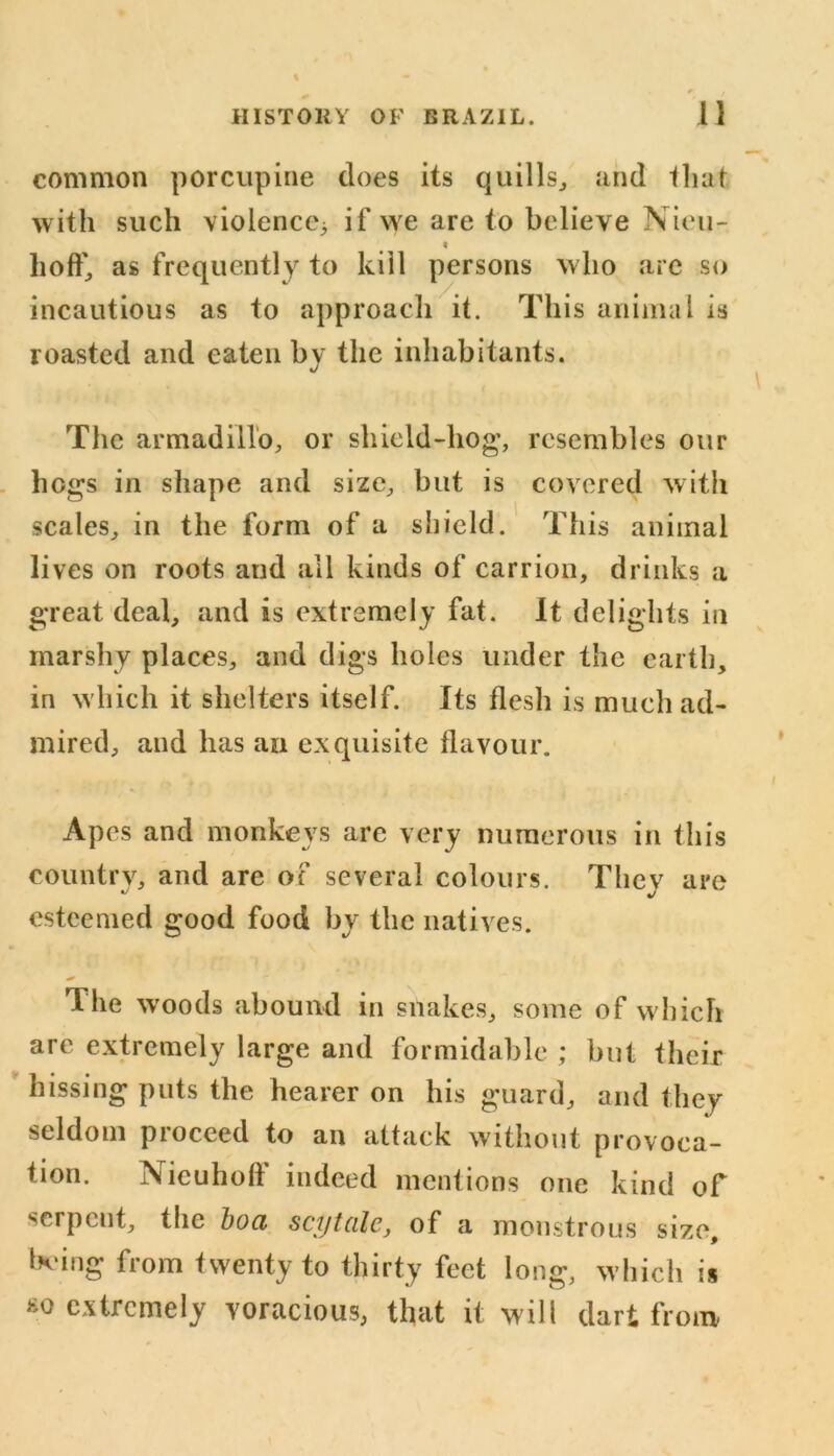 common porcupine does its quills, and that with such violence^ if we are to believe Nieu- « ho ft', as frequently to kill persons who are so incautious as to approach it. This animal is roasted and eaten by the inhabitants. The armadillo, or shield-hog’, resembles our hogs in shape and size, but is covered with scales, in the form of a shield. This animal lives on roots and all kinds of carrion, drinks a great deal, and is extremely fat. It delights in marshy places, and digs holes under the earth, in which it shelters itself. Its flesh is much ad- mired, and has an exquisite flavour. Apes and monkeys are very numerous in this country, and are of several colours. They are esteemed good food by the natives. The wroods abound in snakes, some of which are extremely large and formidable ; but their hissing puts the hearer on his guard, and they seldom proceed to an attack without provoca- tion. Nieuhoff indeed mentions one kind of serpent, the boa scyt ale, of a monstrous size, being from twenty to thirty feet long, which is ho extremely voracious, that it will dart from