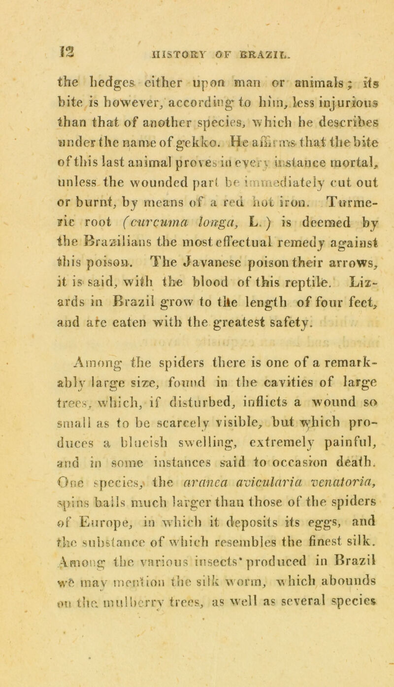 the hedges either upon man or animals; its bite is however/according to him, less injurious than that of another species, which he describes under the name of gekko. He affirms that the bite of tins last animal proves in eyer\ instance mortal, unless the wounded part be immediately cut out or burnt, by means of a red not iron. Turme- ric root (curcuma longa, L ) is deemed by the Brazilians the most effectual remedy against this poison. The Javanese poison their arrows, it is said, with the blood of this reptile. Liz- ards in Brazil grow to tile length of four feet, and are eaten with the greatest safety. Among the spiders there is one of a remark- ably large size, found in the cavities of large trees, which, if disturbed, inflicts a wound so small as to be scarcely visible, but which pro- duces a blueish swelling, extremely painful, and in some instances said to occasion death. One species,' the aranca avicularia venatoria, spins bails much larger than those of the spiders of Europe, in which it deposits its eggs, and the substance of which resembles the finest silk. Vmon.g the various insects* produced in Brazil wfc mav mention the silk worm, which abounds on the mulberry trees, as well as several species