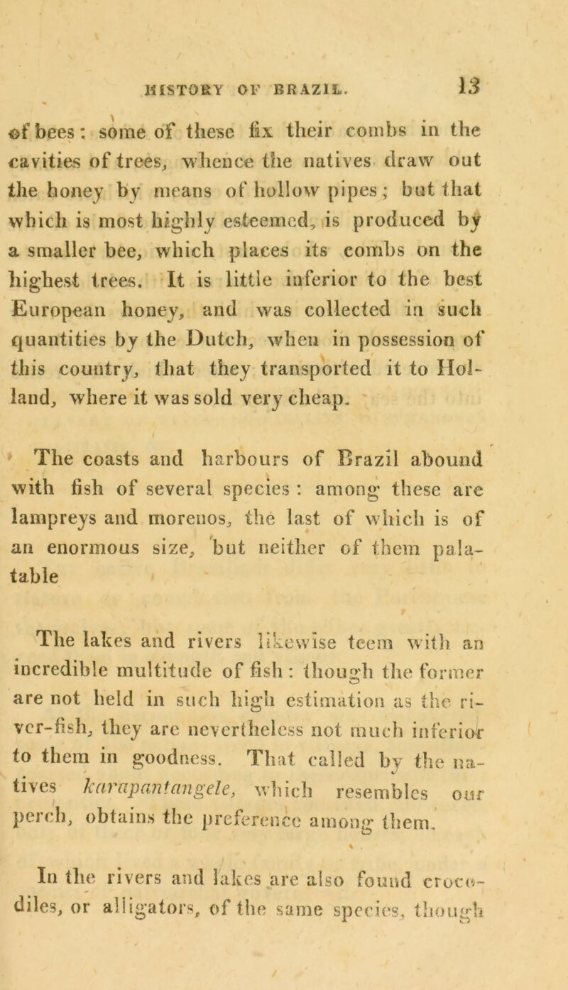 ©fbees: some of these fix their combs in the cavities of trees, whence the natives draw out the honey by means of hollow pipes; but that which is most highly esteemed, is produced by a smaller bee, which places its combs on the highest trees. It is little inferior to the best European honey, and was collected in such quantities by the Dutch, when in possession of this country, that they transported it to Hol- land, where it was sold very cheap. i » The coasts and harbours of Brazil abound with fish of several species : among these are lampreys and morenos, the last of which is of an enormous size, but neither of them pa la- i table f The lak es and rivers likewise teem with an incredible multitude of fish : though the former are not held in such high estimation as the ri- ver-fish, they are nevertheless not much inferior to them in goodness. That called by the na- tives karapantangele, which resembles our pci ch, obtains the preference among them. % . j \ In the rivers and lakes are also found croco- diles, or alligators, of the same species, though