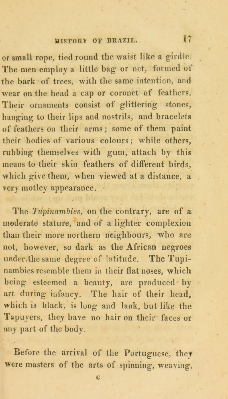 or small rope, tied round the waist like a girdle. The men employ a little bag or net, formed ot the bark of trees, with the same intention, and wear on the head a cap or coronet of feathers. Their ornaments consist of glittering stones, hanging to their lips and nostrils, and bracelets of feathers on their arms; some of them paint their bodies of various colours; while others, rubbing themselves with gum, attach by this means to their skin feathers of different birds, which give them, when viewed at a distance, a very motley appearance, / t • f i • \ \ ✓ The Tupiiiambies, on the contrary, are of a moderate stature, and of a lighter complexion than their more northern neighbours, who are not, however, so dark as the African negroes under,the same degree of latitude. The Tupi- nambies resemble them in their flat noses, which being esteemed a beauty, are produced' by art during infancy. The hair of their head, which is black, is long and lank, but like the Tapuyers, they have no hair on their faces or any part of the body. Before the arrival of the Portuguese, thet were masters of the arts of spinning, weaving, c