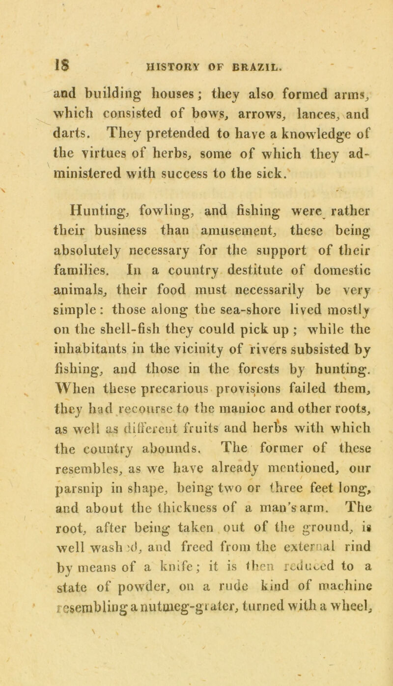 IS and building houses; they also formed arms, which consisted of bows, arrows, lances, and darts. They pretended to have a knowledge of the virtues of herbs, some of which they ad* ministered with success to the sick. Hunting, fowling, and fishing were rather their business than amusement, these being absolutely necessary for the support of their families. In a country destitute of domestic animals, their food must necessarily be very simple: those along the sea-shore lived mostly on the shell-fish they could pick up ; while the inhabitants in the vicinity of rivers subsisted by fishing, and those in the forests by hunting. When these precarious provisions failed them, they had recourse to the manioc and other roots, as well as different fruits and herbs with which the country abounds. The former of these resembles, as we have already mentioned, our parsnip in shape, being two or three feet long, and about the thickness of a man’s arm. The root, after being taken out of the ground, is well wash al, and freed from the external rind by means of a knife; it is then reduced to a state of powder, on a rude kind of machine resembling a nutuieg-gi atcr, turned with a wheel.