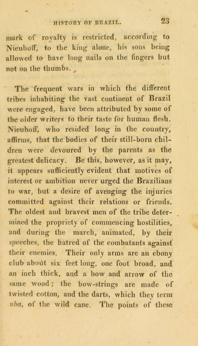 4 mark of royalty is restricted, according to Nieuhoff, to the king alone, his sons being allowed to have long nails on the fingers but . 1 4 not on the thumbs. The ‘frequent wars in which the different tribes inhabiting the vast continent of Brazil were engaged, have been attributed by some of the older writers to their taste for human flesh. Nieuhoff, who resided long in the country, affirms, that the bodies of their still-born chil- dren were devoured by the parents as the greatest delicacy. Be this, however, as it may, it appears sufficiently evident that motives of interest or ambition never urged the Brazilians to war, but a desire of avenging the injuries committed against their relations or friends. The oldest and bravest men of the tribe deter- mined the propriety of commencing hostilities, and during the march, animated, by their speeches, the hatred of the combatants against their enemies. Their only arms are an ebony club about six feet long, one foot broad, and an inch thick, and a bow and arrow of the same wood; the bow-strings are made of twisted cotton, and the darts, which they term vha, of the wild cane. The points of these