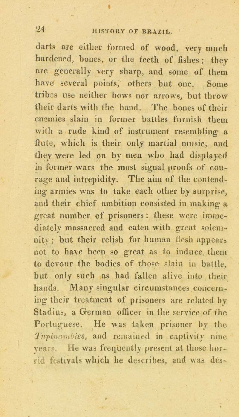 « 24 HISTORY OF BRAZIL. darts are either formed of wood, very much hardened, bones, or the teeth of fishes; they are generally very sharp, and some of them havtf several points, others but one. Some tribes use neither bows nor arrows, but throw their darts with the hand. The bones of their enemies slain in former battles furnish them with a rude kind of instrument resembling a flute, which is their only martial music, and they were led on by men who had displayed in former wars the most signal proofs of cou- rage and intrepidity. The aim of the contend- ing armies was to take each other by surprise, &nd their chief ambition consisted in making a great number of prisoners : these were imme- diately massacred and eaten with great solem- nity; but their relish for human flesh appears not to have been so great as to induce/ them to devour the bodies of those slain in battle, but only such as had fallen alive into their hands. Many singular circumstances concern- ing their treatment of prisoners are related by Stadius, a German officer in the service of the Portuguese. He was taken prisoner by the Tupinambies, and remained in captivity nine years. He was frequently present at those hor- rid festivals which he describes, and was des-