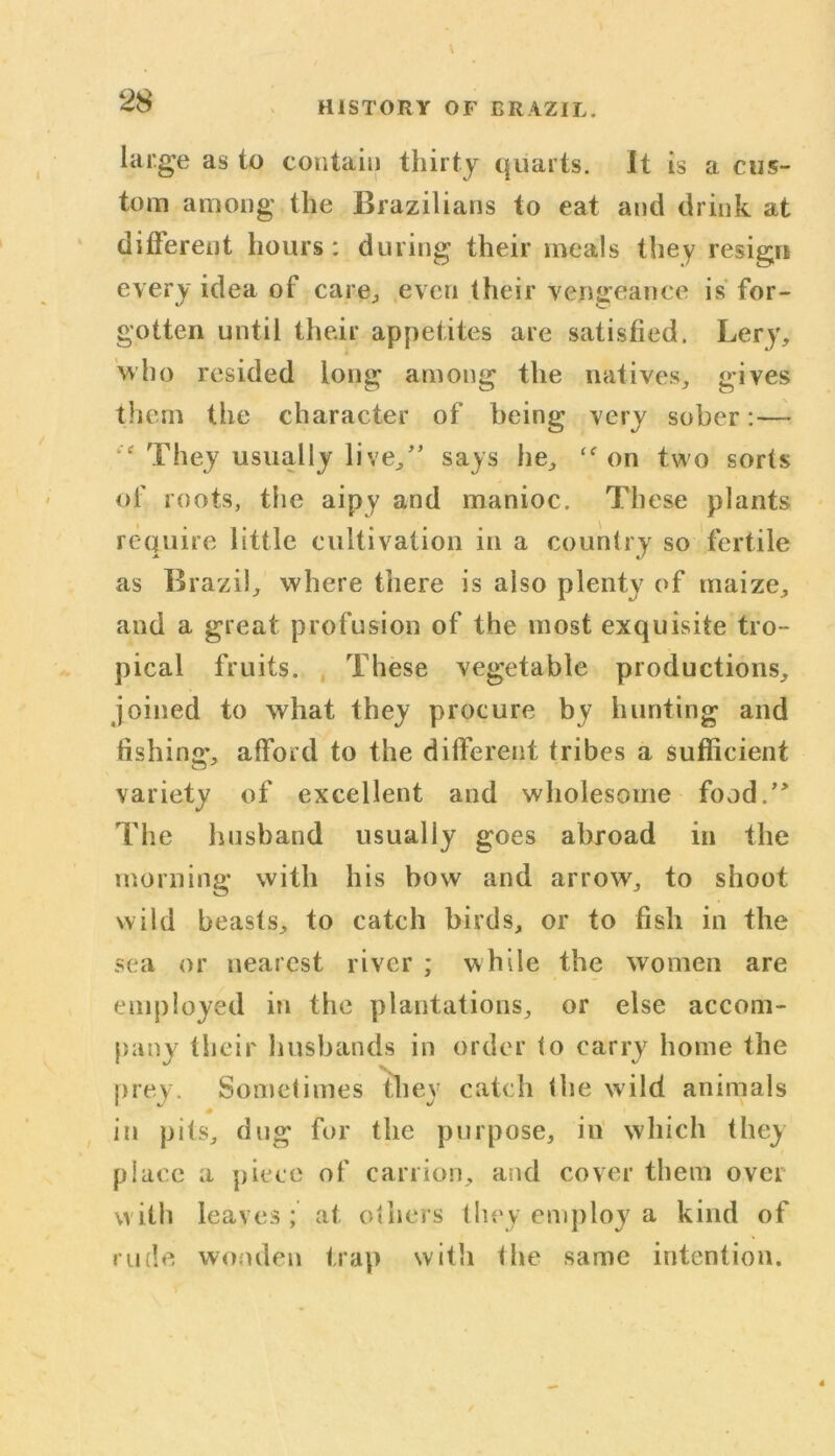 28 HISTORY OF BRAZIL, large as to contain thirty quarts. It is a cus- tom among the Brazilians to eat and drink at different hours: during their meals they resign every idea of care., even their vengeance is for- gotten until their appetites are satisfied. Lery, who resided long among the natives, gives them the character of being very sober:— They usually live,” says he, <f on two sorts of roots, the aipy and manioc. These plants require little cultivation in a country so fertile as Brazil, where there is also plenty of maize, and a great profusion of the most exquisite tro- pical fruits. These vegetable productions, joined to what they procure by hunting and fishing’, afford to the different tribes a sufficient variety of excellent and wholesome food.” The husband usually goes abroad in the morning with his bow and arrow, to shoot wild beasts, to catch birds, or to fish in the sea or nearest river ; while the women are employed in the plantations, or else accom- pany their husbands in order to carry home the prey. Sometimes they catch the wild animals * # in pits, dug for the purpose, in which they place a piece of carrion, and cover them over with leaves; at others they employ a kind of rude wooden trap with the same intention.