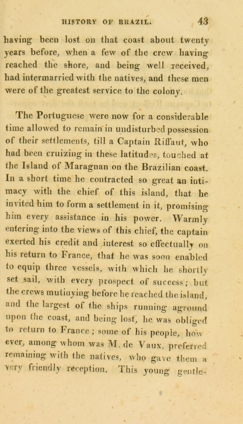 having been lost on that coast about twenty years before, when a few of the crew having reached the shore, and being well received, had intermarried with the natives, and these men were of the greatest service to the colony. m The Portuguese were now for a considerable time allowed to remain in undisturbed possession of their settlements, till a Captain Hitfaut, who had been cruizing in these latitudes, touched at the Island of Maragnan on the Brazilian coast. In a short time he contracted so great an inti- macy with the chief of this island, that he invited him to form a settlement in it, promising him every assistance in his power. Warmly entering into the views of this chief, the captain exerted his credit and interest so effectually on his return to France, that he was soon enabled to equip three vessels, with which he shortly set sail, with every prospect of success; but the crews mutinying before he reached the island, and the largest of the ships running aground upon the coast, and being lost, he was obliged to return to France ; some of his people, how ever, among whom was M. de Vaux, preferred remaining with the natives, who gave them a very friendly reception. This young gentle-