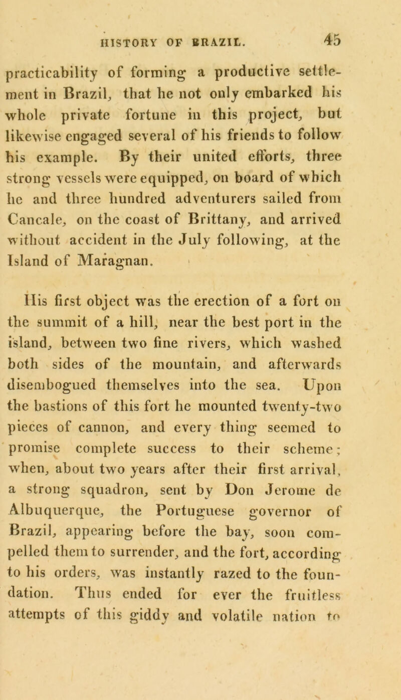 practicability of forming a productive settle- ment in Brazil, that he not only embarked his whole private fortune in this project, but likewise engaged several of his friends to follow his example. By their united efforts, three strong vessels were equipped, on board of which he and three hundred adventurers sailed from Cancale, on the coast of Brittany, and arrived without accident in the July following, at the Island of Mara^nan. llis first object was the erection of a fort on the summit of a hill, near the best port in the island, between two fine rivers, which washed both sides of the mountain, and afterwards disembogued themselves into the sea. Upon the bastions of this fort he mounted twenty-tw o pieces of cannon, and every thing seemed to promise complete success to their scheme; when, about tw o years after their first arrival, a strong squadron, sent by Don Jerome de Albuquerque, the Portuguese governor of Brazil, appearing before the bay, soon com- pelled them to surrender, and the fort, according to his orders, wras instantly razed to the foun- dation. Thus ended for ever the fruitless attempts of this giddy and volatile nation to