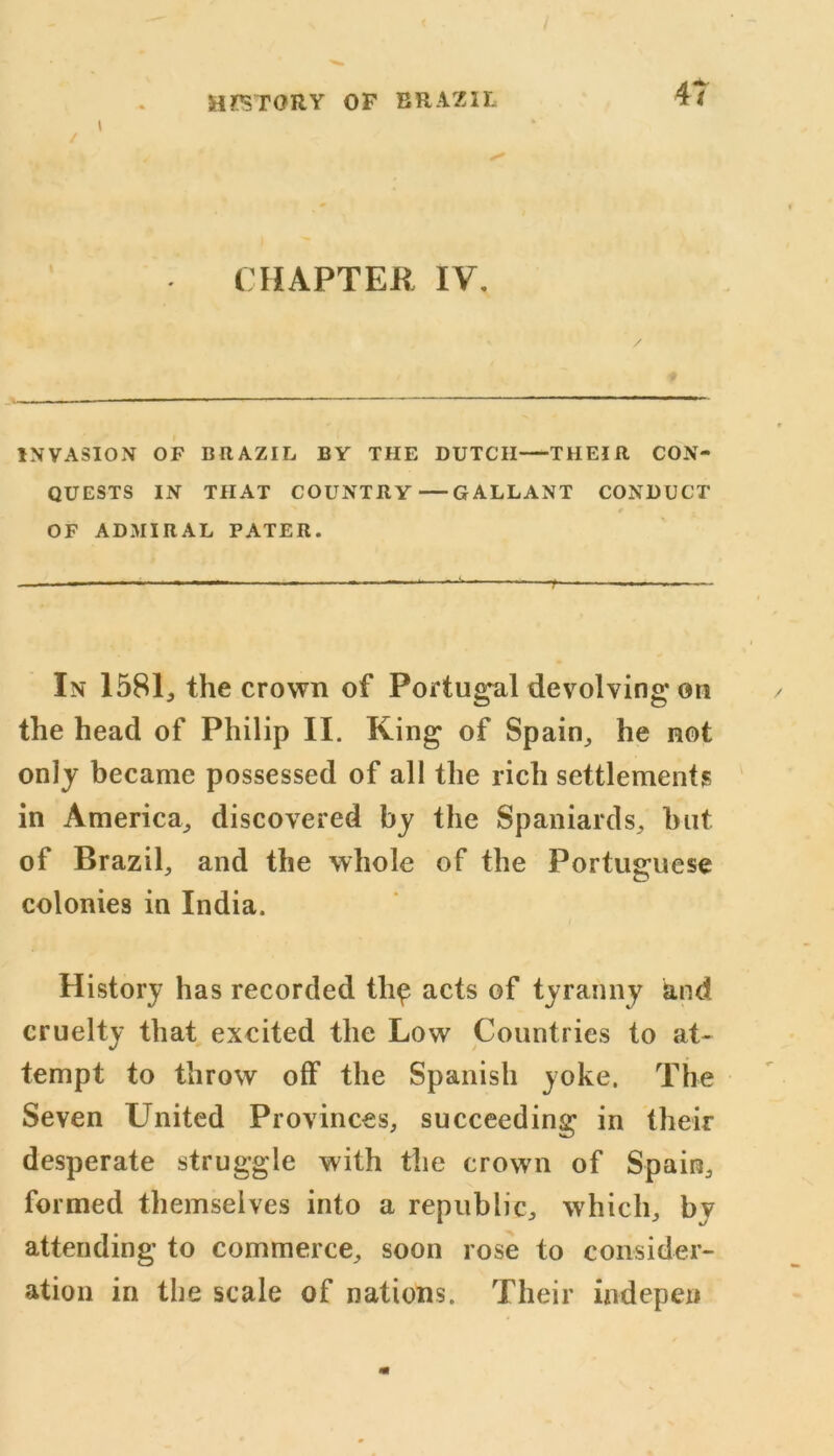 t / CHAPTER IV. INVASION OF BRAZIL BY THE DUTCH THEIR CON- QUESTS IN THAT COUNTRY GALLANT CONDUCT OF ADMIRAL PATER. In 1581, the crown of Portugal devolving* on the head of Philip II. King of Spain, he not only became possessed of all the rich settlements in America, discovered by the Spaniards, but of Brazil, and the whole of the Portuguese colonies in India. History has recorded tli£ acts of tyranny and cruelty that excited the Low Countries to at- tempt to throw off the Spanish yoke. The Seven LTnited Provinces, succeeding in their desperate struggle with the crown of Spain, formed themselves into a republic, which, by attending to commerce, soon rose to consider- ation in the scale of nations. Their indepen