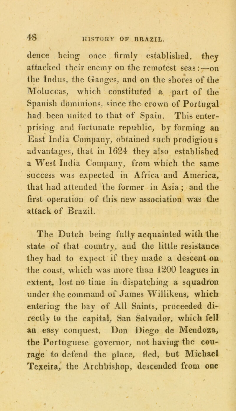 dence being once firmly established, they attacked their enemy on the remotest seas:—on the Indus, the Ganges, and on the shores of the Moluccas, which constituted a part of the Spanish dominions, since the crown of Portugal had been united to that of Spain. This enter- prising and fortunate republic, by forming an East India Company, obtained such prodigious advantages, that in 1624 they also established a W est India Company, from which the same success was expected in Africa and America, that had attended the former in Asia; and the first operation of this new association was the attack of Brazil. The Dutch being fully acquainted with the state of that country, and the little resistance they had to expect if they made a descent on the coast, which was more than 1200 leagues in extent, lost no time in dispatching a squadron under the command of James Wiliikens, which entering the bay of All Saints, proceeded di- rectly to the capital, San Salvador, which fell an easy conquest. Don Diego de Mendoza, the Portuguese governor, not having the cou- rage to defend the place, fled, but Michael Texeira, the Archbishop, descended from one