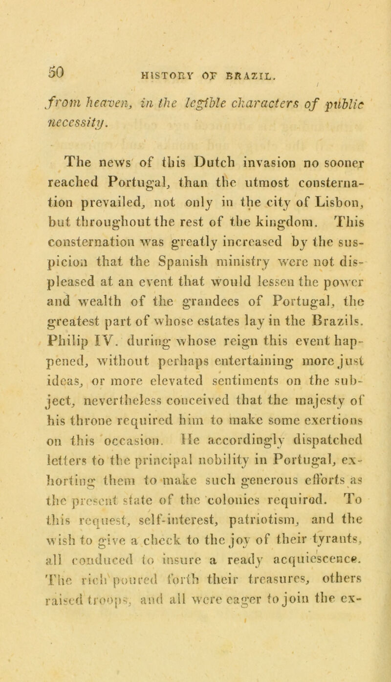 HISTORY OP BRAZIL. from heaven, in the legible characters of public 'necessity. The news of this Dutch invasion no sooner reached Portugal, than the utmost consterna- tion prevailed, not only in the city of Lisbon, but throughout the rest of the kingdom. This consternation was greatly increased by the sus- picion that the Spanish ministry were not dis- pleased at an event that would lessen the power and wealth of the grandees of Portugal, the greatest part of whose estates lay in the Brazils. Philip IV. during whose reign this event hap- pened, without perhaps entertaining more just 4 ideas, or more elevated sentiments on the sub- ject, nevertheless conceived that the majesty of his throne required him to make some exertions on this occasion. He accordingly dispatched letters to the principal nobility in Portugal, ex- horting them to make such generous efforts as the present state of the colonies required. To j this request, self-interest, patriotism, and the wish to give a check to the joy of their tyrants, all conduced to insure a ready acquiescence. The rich poured forth their treasures, others raised troops, and all were eager to join the ex-