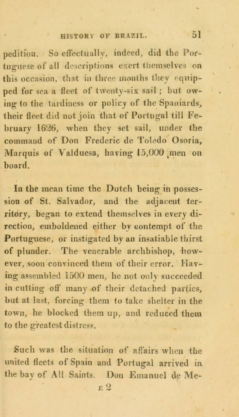 pedition. So effectually, indeed, did the Por- tuguese of all descriptions exert themselves on this occasion, that in three months they equip- ped for sea a fleet of twenty-six sail ; but ow- ing to the tardiness or policy of the Spaniards, their fleet did not join that of Portugal till Fe- bruary 1626, when they set sail, under the command of Don Frederic de Toledo Osoria, Marquis of Valduesa, having 15,000 men on board. i In the mean time the Dutch being in posses- sion of St. Salvador, and the adjacent ter- ritory, began to extend themselves in every di- rection, emboldened either by contempt of the Portuguese, or instigated by an insatiable thirst of plunder. The venerable archbishop, how- ever, soon convinced them of their error. Hav- ing assembled 1500 men, he not only succeeded in cutting off many of their detached parties, but at last, forcing them to take shelter in the town, he blocked them up, and reduced them to the greatest distress. Such was the situation of affairs when the united fleets of Spain and Portugal arrived in the bay of All Saints. Don E manuel de Me-