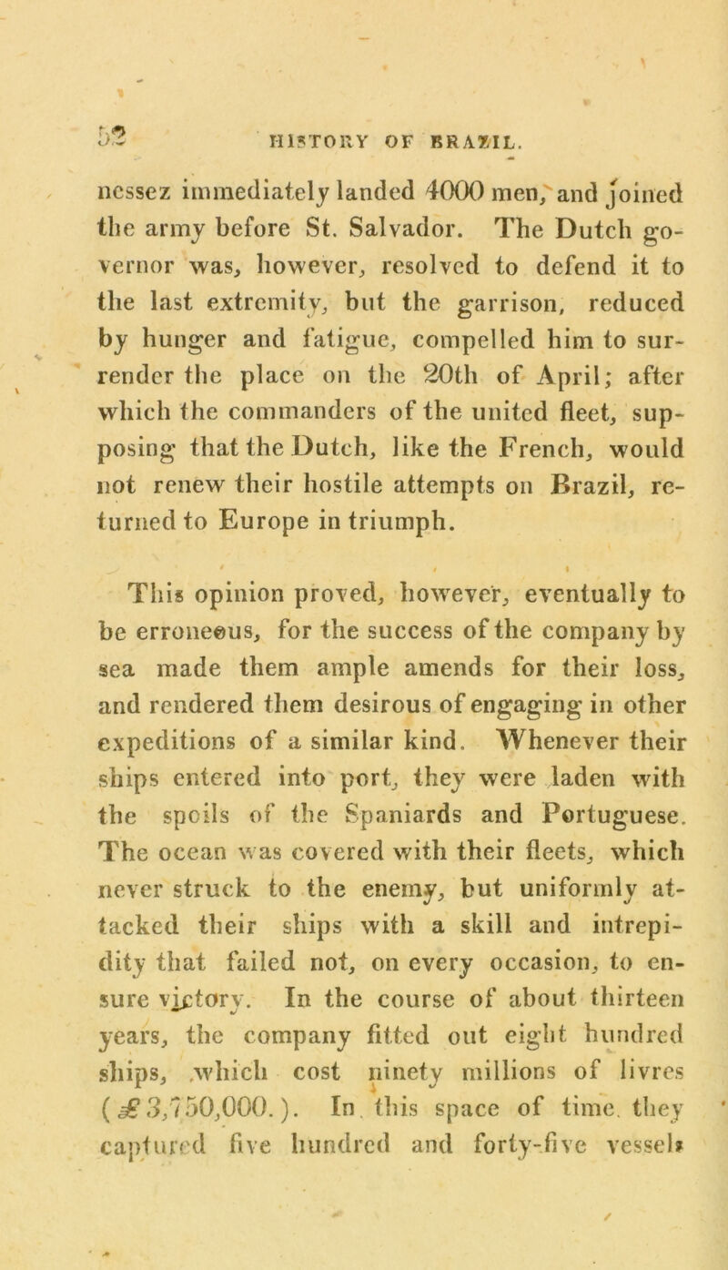 5? nessez immediately landed 4000 men/ and joined the army before St. Salvador. The Dutch go- vernor was, however, resolved to defend it to the last extremity, but the garrison, reduced by h unger and fatigue, compelled him to sur- render the place on the 20th of April; after which the commanders of the united fleet, sup- posing that the Dutch, like the French, would not renew their hostile attempts on Brazil, re- turned to Europe in triumph. 0 4 I This opinion proved, however, eventually to be erroneous, for the success of the company by sea made them ample amends for their loss, and rendered them desirous of engaging in other expeditions of a similar kind. Whenever their ships entered into port, they were laden with the spoils of the Spaniards and Portuguese. The ocean was covered with their fleets, which never struck to the enemy, but uniformly at- tacked their ships with a skill and intrepi- dity that failed not, on every occasion, to en- sure victory. In the course of about thirteen years, the company fitted out eight hundred ships, .which cost ninety millions of livres (£ 3,750,000.). In this space of time, they captured five hundred and forty-five vessel?