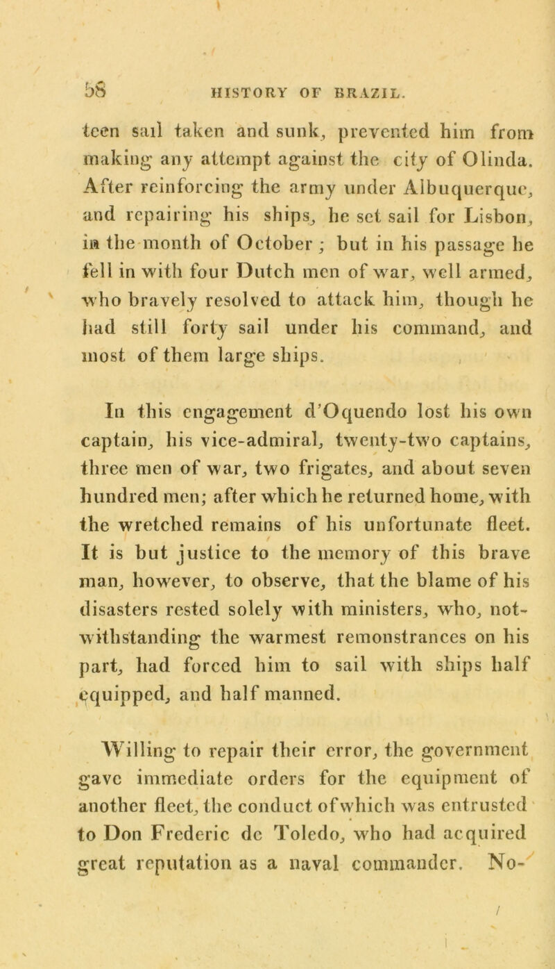 b» teen sail taken and sunk, prevented him from making any attempt against the city of Olinda. After reinforcing the army under Albuquerque, and repairing his ships, he set sail for Lisbon, in the month of October ; but in his passage he fell in with four Dutch men of war, well armed, who bravely resolved to attack him, though he had still forty sail under his command, and most of them large ships. In this engagement d’Oquendo lost his own captain, his vice-admiral, twenty-two captains, three men of war, two frigates, and about seven hundred men; after which he returned home, with the wretched remains of his unfortunate fleet. / It is but justice to the memory of this brave man, however, to observe, that the blame of his disasters rested solely with ministers, who, not- withstanding the warmest remonstrances on his part, had forced him to sail with ships half equipped, and half manned. Willing to repair their error, the government gave immediate orders for the equipment of another fleet, the conduct of which was entrusted to Don Frederic dc Toledo, wdio had acquired great reputation as a naval commander. No-