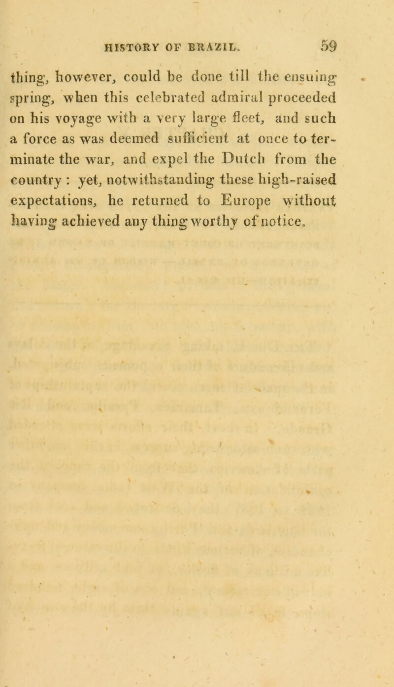 thing1, however,, could be done till the ensuing spring, when this celebrated admiral proceeded on his voyage with a very large fleet, and such a force as was deemed sufficient at once to ter- minate the war, and expel the Dutch from the country : yet, notwithstanding these high-raised expectations, he returned to Europe without having achieved any thing worthy of notice. ;