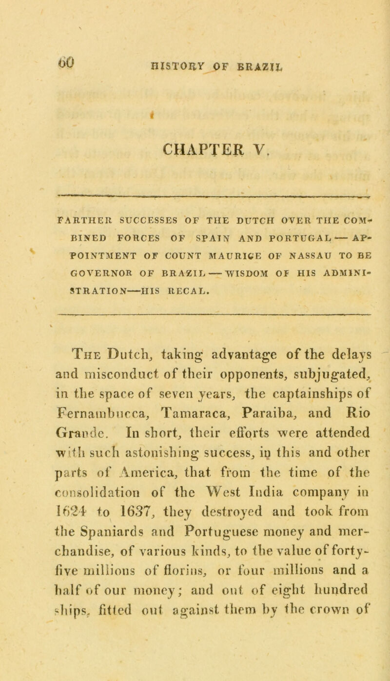 oO i CHAPTER V. FARTHER SUCCESSES OF THE DUTCH OVER THE COM- BINED FORCES OF SPAIN AND PORTUGAL — AP- POINTMENT OF COUNT MAURICE OF NASSAU TO BE GOVERNOR OF BRAZIL — WISDOM OF HIS ADMINI- STRATION HIS RECAL. The Dutch, taking advantage of the delays and misconduct of their opponents, subjugated, in the space of seven years, the captainships of Fernambucca, Tamaraca, Paraiba, and Rio Grande. In short, their efforts were attended with such astonishing success, in this and other parts of America, that from the time of the consolidation of the West India company in 1624 to 1637, they destroyed and took from the Spaniards and Portuguese money and mer- chandise, of various kinds, to the value of forty- five millions of florins, or four millions and a half of our money; and out of eight hundred ships, fitted out against them by the crown of