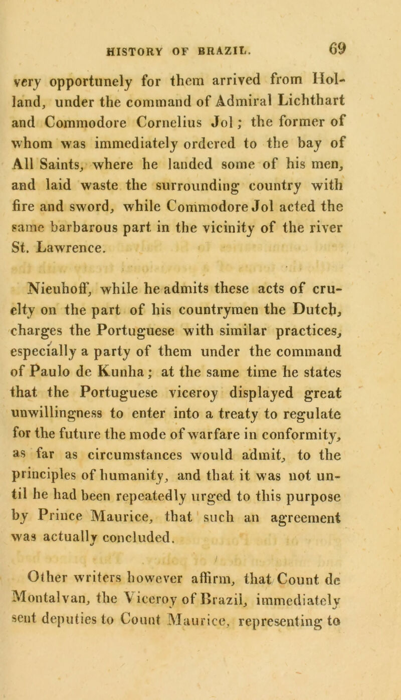 very opportunely for them arrived from Hol- land, under the command of Admiral Lichthart and Commodore Cornelius Jol; the former of whom was immediately ordered to the bay of All Saints, where he landed some of his men, and laid waste the surrounding country with fire and sword, while Commodore Jol acted the same barbarous part in the vicinity of the river St. Lawrence. NieuhofF, while he admits these acts of cru- elty on the part of his countrymen the Dutch, charges the Portuguese with similar practices, especially a party of them under the command of Paulo de Kunha ; at the same time he states that the Portuguese viceroy displayed great unwillingness to enter into a treaty to regulate for the future the mode of warfare in conformity, as far as circumstances would admit, to the principles of humanity, and that it was not un- til he had been repeatedly urged to this purpose by Prince Maurice, that such an agreement was actually concluded. Other writers however affirm, that Count de Montalvan, the \ iceroy of Brazil, immediately sent deputies to Count Maurice, representing to