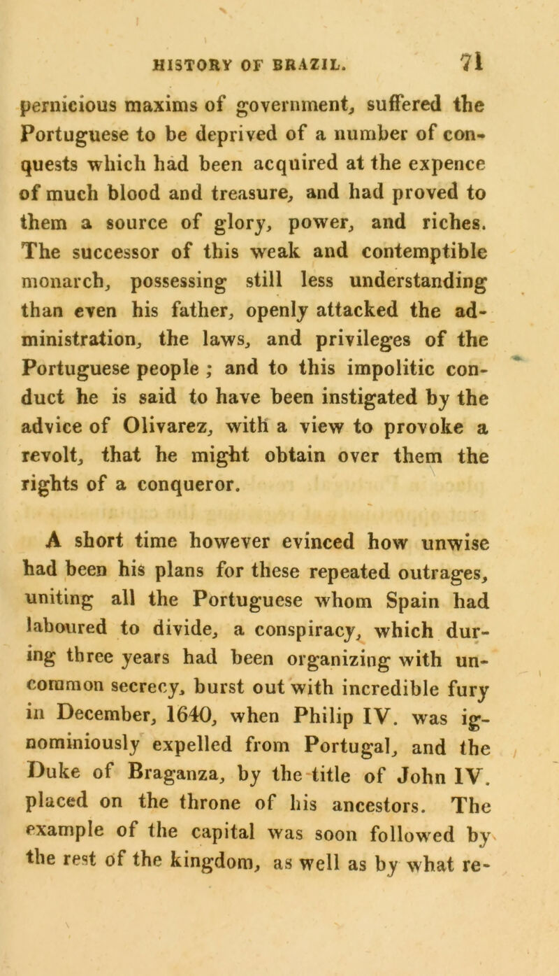 pernicious maxims of government, suffered the Portuguese to be deprived of a number of con- quests which had been acquired at the expence of much blood and treasure, and had proved to them a source of glory, power, and riches. The successor of this weak and contemptible monarch, possessing still less understanding than even his father, openly attacked the ad- ministration, the laws, and privileges of the Portuguese people ; and to this impolitic con- duct he is said to have been instigated by the advice of Olivarez, with a view to provoke a revolt, that he might obtain over them the rights of a conqueror. A short time however evinced how unwise had been his plans for these repeated outrages, uniting all the Portuguese whom Spain had laboured to divide, a conspiracy, which dur- ing three years had been organizing with un- common secrecy, burst out with incredible fury in December, 1640, when Philip IV. was ig- nominiously expelled from Portugal, and the Duke of Braganza, by the title of John IV. placed on the throne of his ancestors. The example of the capital was soon followed by the red of the kingdom, as well as by what re-