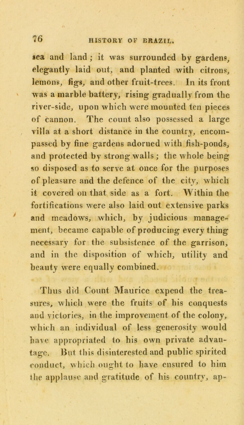 /l ?(> HISTORY OF BRAZIL. sea and land; it was surrounded by gardens, elegantly laid out, and planted with citrons, lemons, figs, and other fruit-trees. In its front was a marble battery, rising gradually from the river-side, upon which were mounted ten pieces of cannon. The count also possessed a large , villa at a short distance in the country, encom- passed by fine gardens adorned with fish-ponds, and protected by strong walls ; the whole being so disposed as to serve at once for the purposes of pleasure and the defence of the city, which it covered on that side as a fort. Within the fortifications were also laid out extensive parks and meadows, which, by judicious manage- ment, became capable of producing every thing necessary for the subsistence of the garrison, and in the disposition of which, utility and beauty were equally combined. Th us did Count Maurice expend the trea- sures, which were the fruits of his conquests and victories, in the improvement of the colony, which an individual of less generosity would have appropriated to his own private advan- tage. But this disinterested and public spirited conduct, which ought to have ensured to him the applause and gratitude of his country, ap-